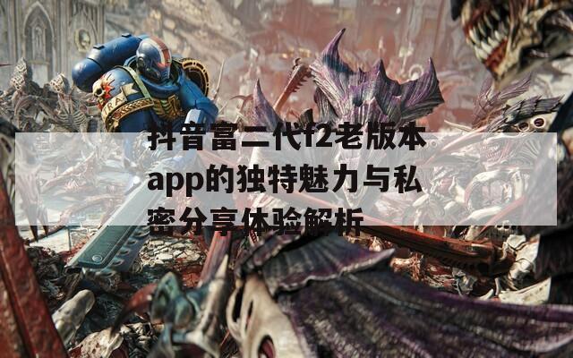 抖音富二代f2老版本app的独特魅力与私密分享体验解析