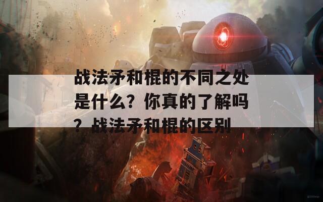 战法矛和棍的不同之处是什么？你真的了解吗？战法矛和棍的区别