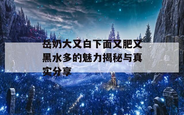 岳奶大又白下面又肥又黑水多的魅力揭秘与真实分享