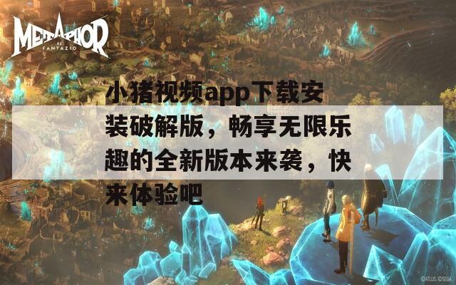 小猪视频app下载安装破解版，畅享无限乐趣的全新版本来袭，快来体验吧