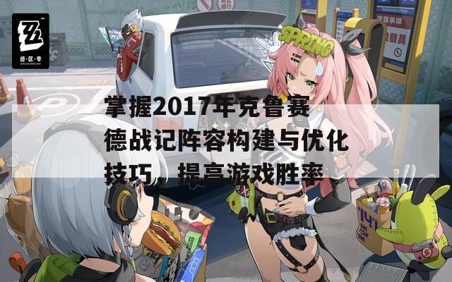 掌握2017年克鲁赛德战记阵容构建与优化技巧，提高游戏胜率