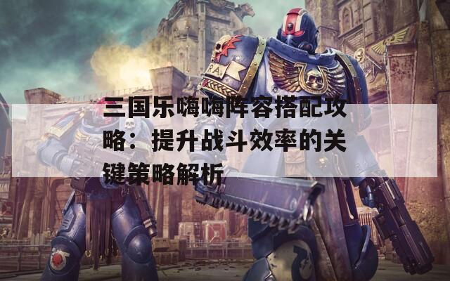 三国乐嗨嗨阵容搭配攻略：提升战斗效率的关键策略解析