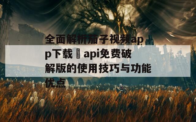 全面解析茄子视频app下载汅api免费破解版的使用技巧与功能优点