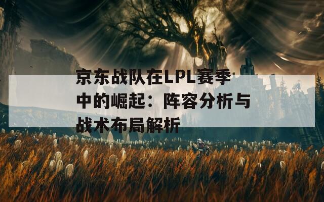 京东战队在LPL赛季中的崛起：阵容分析与战术布局解析