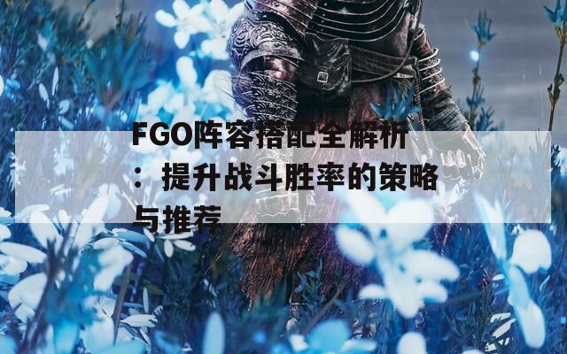 FGO阵容搭配全解析：提升战斗胜率的策略与推荐