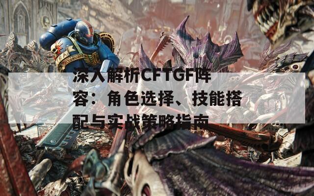 深入解析CFTGF阵容：角色选择、技能搭配与实战策略指南