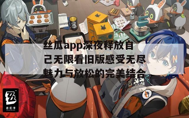 丝瓜app深夜释放自己无限看旧版感受无尽魅力与放松的完美结合