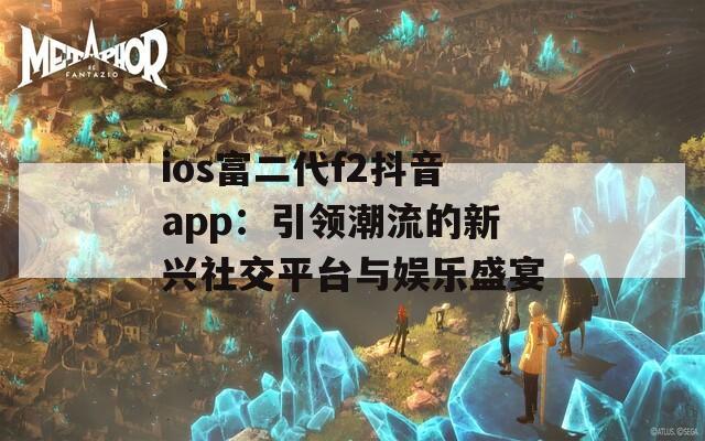 ios富二代f2抖音app：引领潮流的新兴社交平台与娱乐盛宴