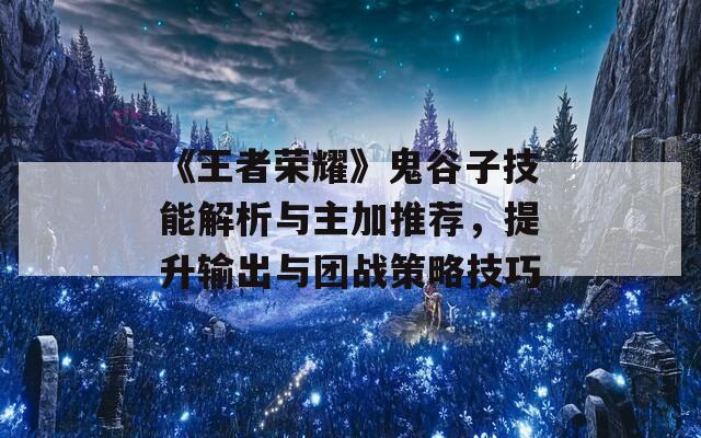 《王者荣耀》鬼谷子技能解析与主加推荐，提升输出与团战策略技巧