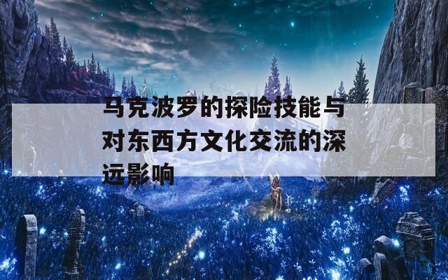 马克波罗的探险技能与对东西方文化交流的深远影响