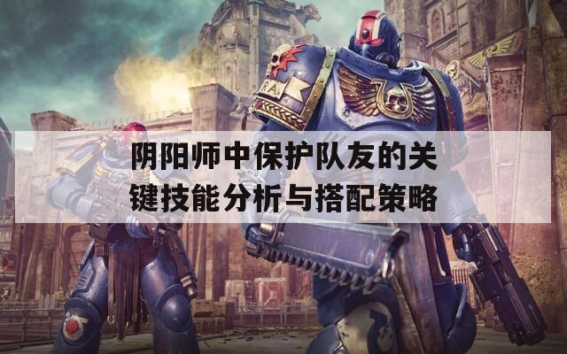 阴阳师中保护队友的关键技能分析与搭配策略