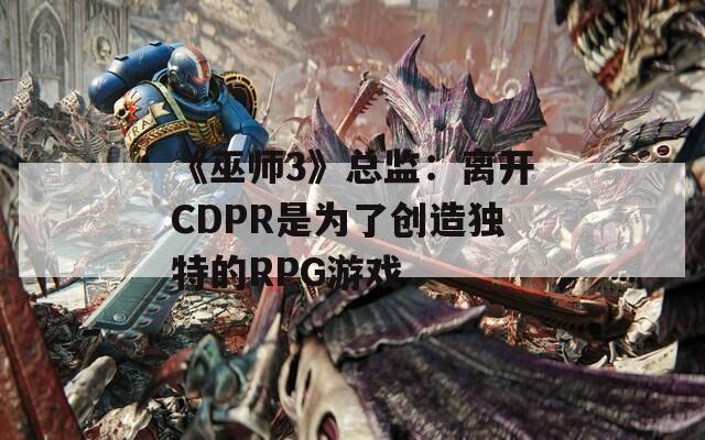 《巫师3》总监：离开CDPR是为了创造独特的RPG游戏