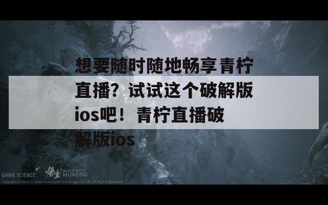 想要随时随地畅享青柠直播？试试这个破解版ios吧！青柠直播破解版ios