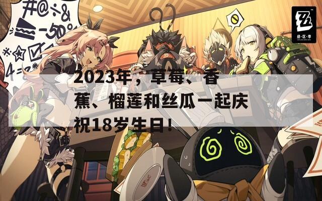 2023年，草莓、香蕉、榴莲和丝瓜一起庆祝18岁生日！