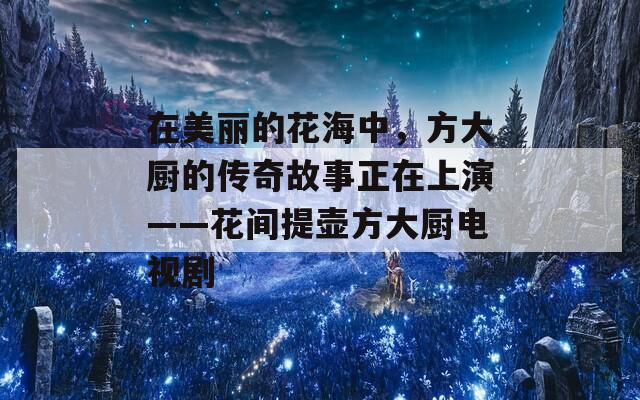 在美丽的花海中，方大厨的传奇故事正在上演——花间提壶方大厨电视剧