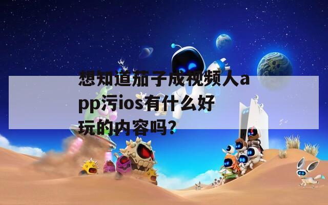 想知道茄子成视频人app污ios有什么好玩的内容吗？