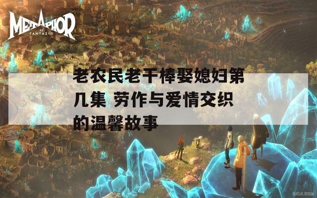 老农民老干棒娶媳妇第几集 劳作与爱情交织的温馨故事