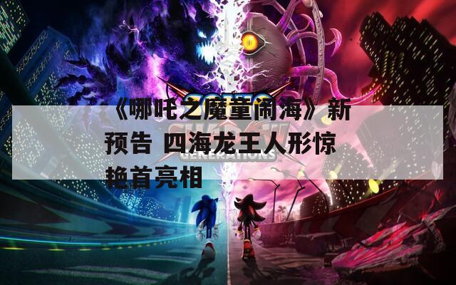 《哪吒之魔童闹海》新预告 四海龙王人形惊艳首亮相