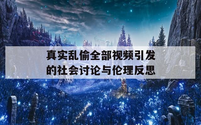 真实乱偷全部视频引发的社会讨论与伦理反思