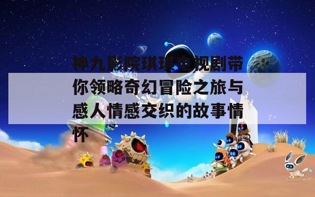 神九影院琪琪电视剧带你领略奇幻冒险之旅与感人情感交织的故事情怀