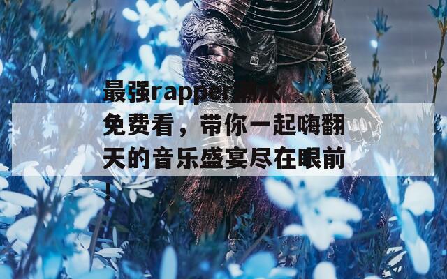 最强rapper潮水免费看，带你一起嗨翻天的音乐盛宴尽在眼前！