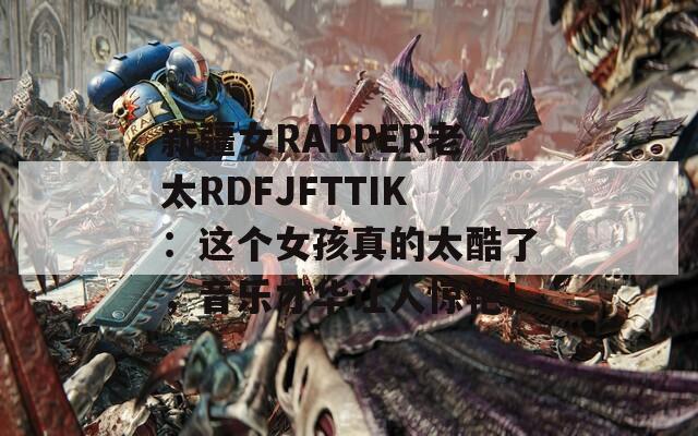 新疆女RAPPER老太RDFJFTTIK：这个女孩真的太酷了，音乐才华让人惊艳！