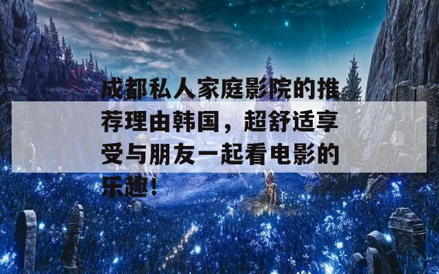 成都私人家庭影院的推荐理由韩国，超舒适享受与朋友一起看电影的乐趣！