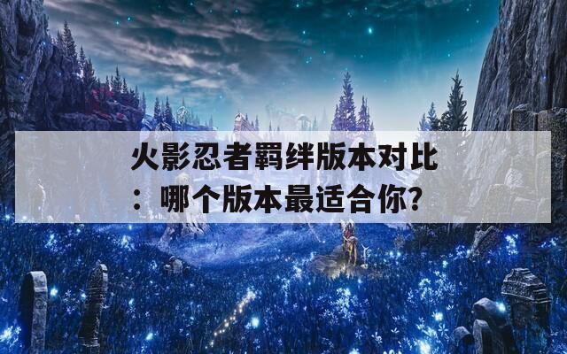 火影忍者羁绊版本对比：哪个版本最适合你？