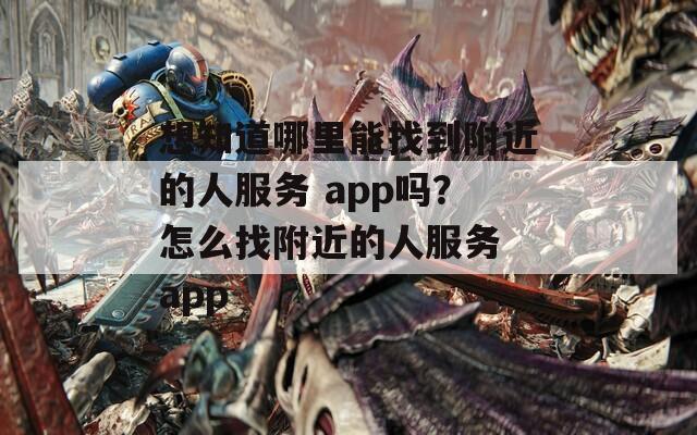 想知道哪里能找到附近的人服务 app吗？怎么找附近的人服务 app