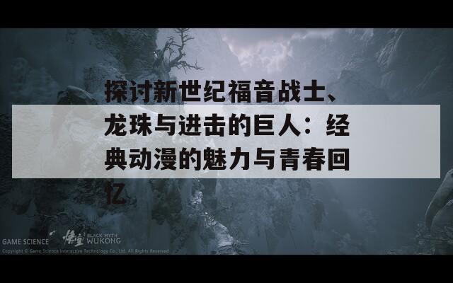 探讨新世纪福音战士、龙珠与进击的巨人：经典动漫的魅力与青春回忆