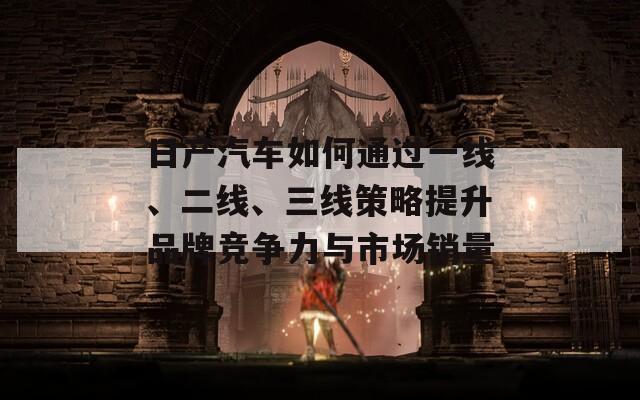 日产汽车如何通过一线、二线、三线策略提升品牌竞争力与市场销量