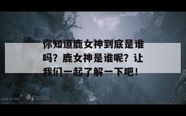 你知道鹿女神到底是谁吗？鹿女神是谁呢？让我们一起了解一下吧！