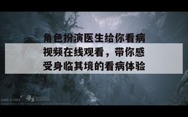 角色扮演医生给你看病视频在线观看，带你感受身临其境的看病体验！