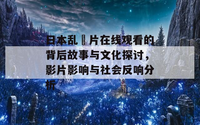 日本乱婬片在线观看的背后故事与文化探讨，影片影响与社会反响分析