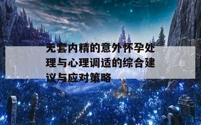 无套内精的意外怀孕处理与心理调适的综合建议与应对策略