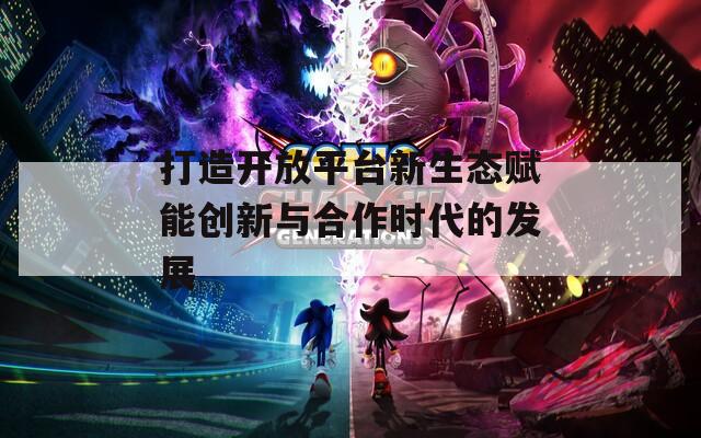 打造开放平台新生态赋能创新与合作时代的发展