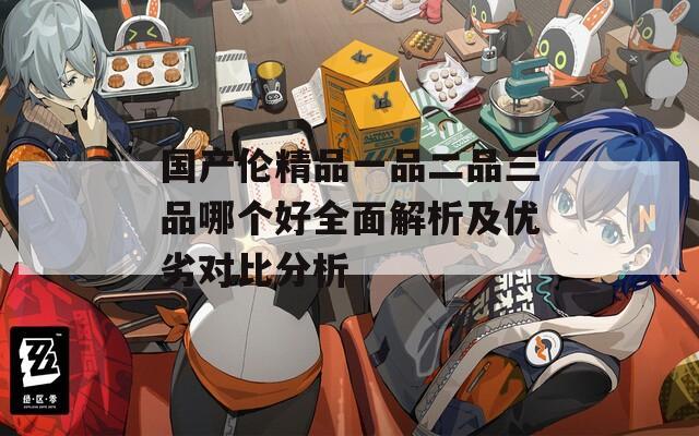 国产伦精品一品二品三品哪个好全面解析及优劣对比分析