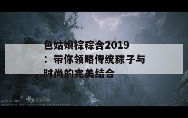 色姑娘棕粽合2019：带你领略传统粽子与时尚的完美结合