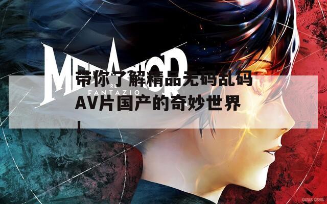 带你了解精品无码乱码AV片国产的奇妙世界！