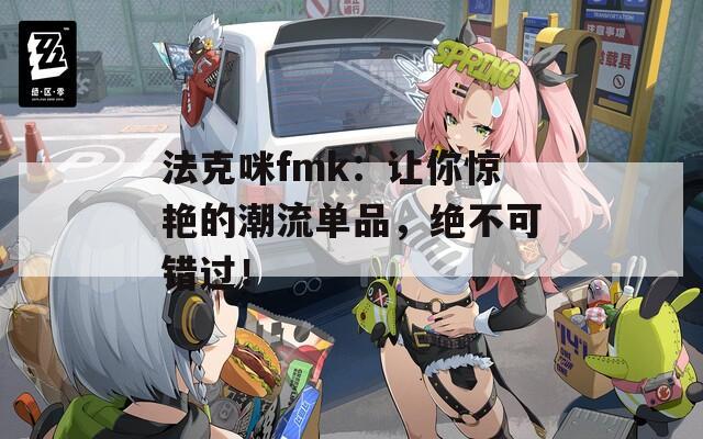 法克咪fmk：让你惊艳的潮流单品，绝不可错过！